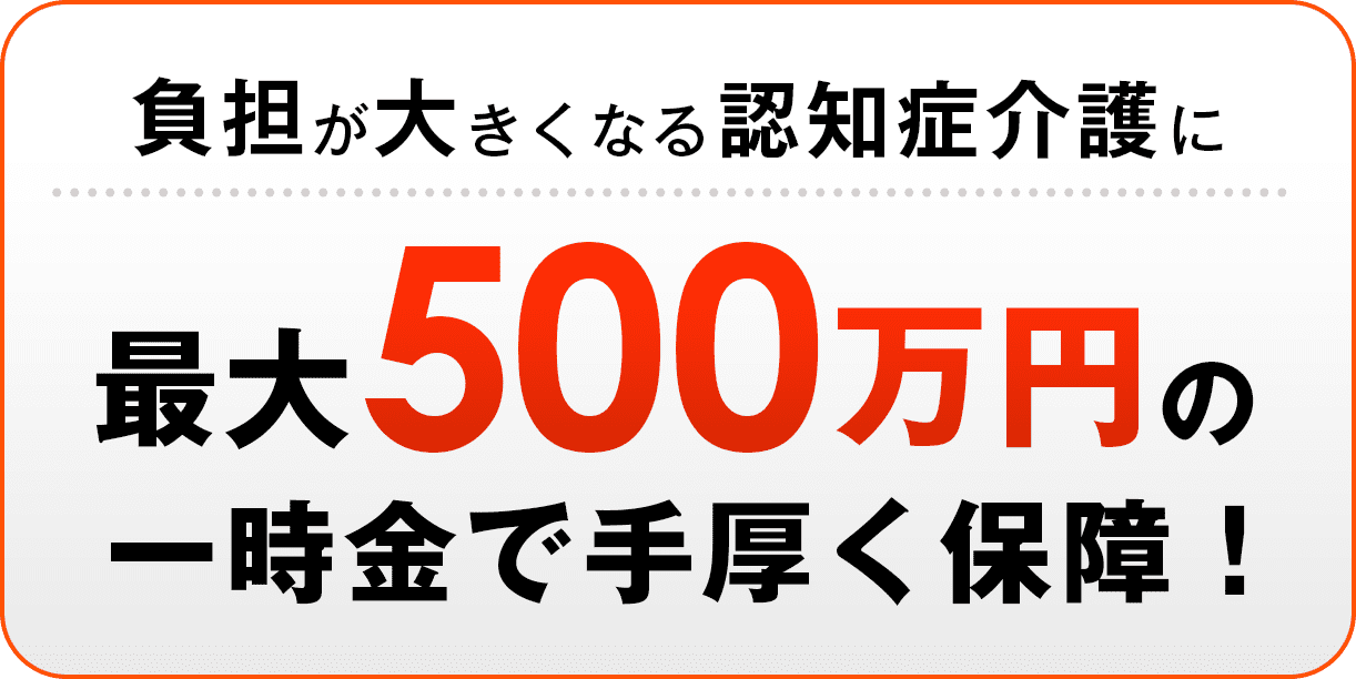 負担が大きくなる認知介護に、最大1000万円の一時金で手厚く保証！
